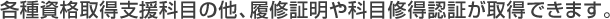 各種資格取得支援科目の他、履修証明や科目修得認証が取得できます。