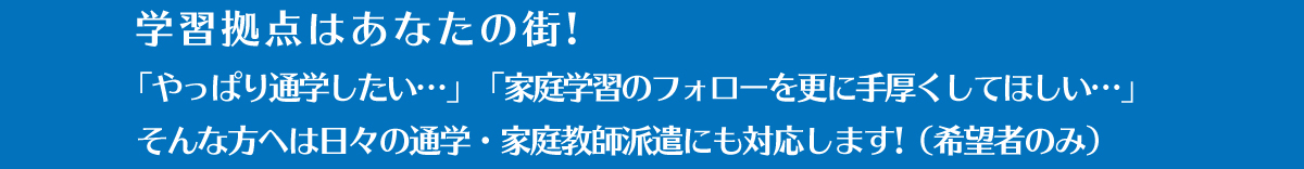 学習拠点はあなたの街!「やっぱり通学したい…」「家庭学習のフォローを更に手厚くしてほしい…」そんな方へは日々の通学・家庭教師派遣にも対応します!（希望者のみ）
