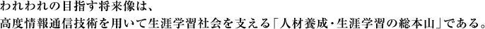 われわれの目指す将来像は、高度情報通信技術を用いて生涯学習社会を支える「人材養成・生涯学習の総本山」である。