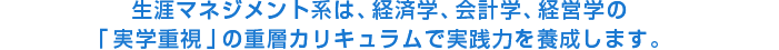 生涯マネジメント系は、経済学、会計学、経営学の「実学重視」の重層カリキュラムで実践力を養成します。